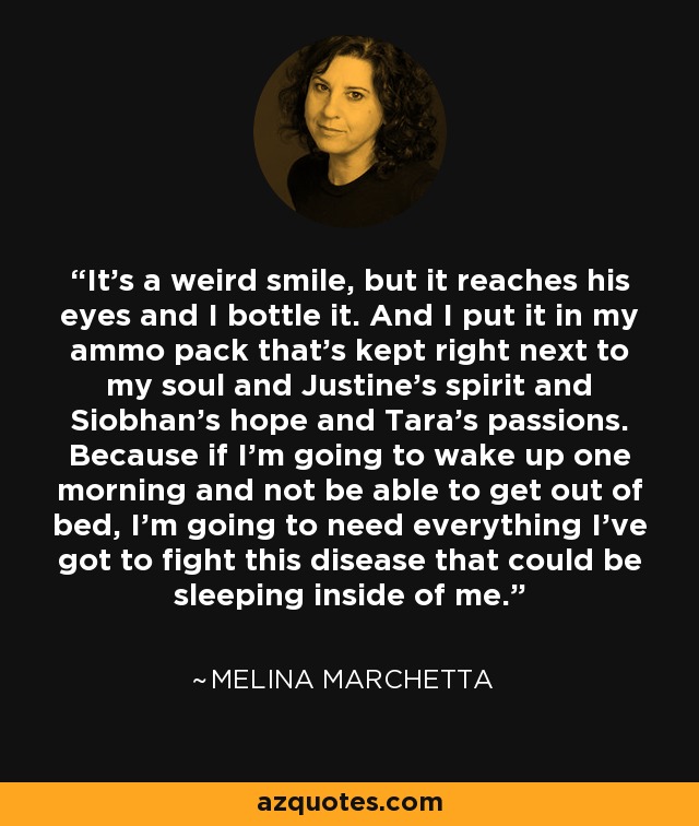 It's a weird smile, but it reaches his eyes and I bottle it. And I put it in my ammo pack that's kept right next to my soul and Justine's spirit and Siobhan's hope and Tara's passions. Because if I'm going to wake up one morning and not be able to get out of bed, I'm going to need everything I've got to fight this disease that could be sleeping inside of me. - Melina Marchetta