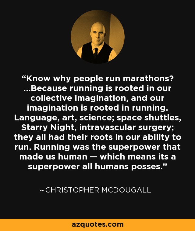 Know why people run marathons? …Because running is rooted in our collective imagination, and our imagination is rooted in running. Language, art, science; space shuttles, Starry Night, intravascular surgery; they all had their roots in our ability to run. Running was the superpower that made us human — which means its a superpower all humans posses. - Christopher McDougall
