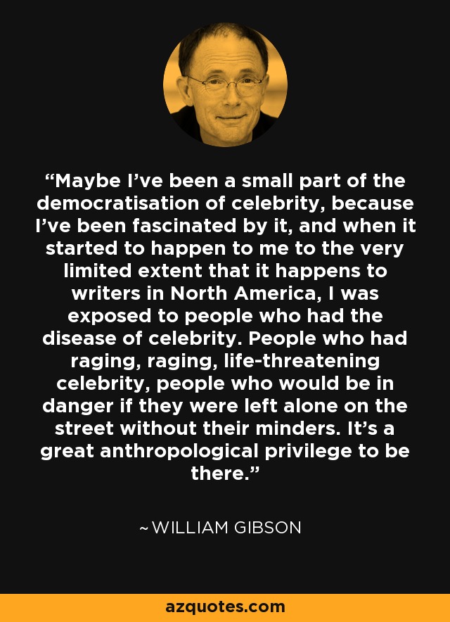 Maybe I've been a small part of the democratisation of celebrity, because I've been fascinated by it, and when it started to happen to me to the very limited extent that it happens to writers in North America, I was exposed to people who had the disease of celebrity. People who had raging, raging, life-threatening celebrity, people who would be in danger if they were left alone on the street without their minders. It's a great anthropological privilege to be there. - William Gibson