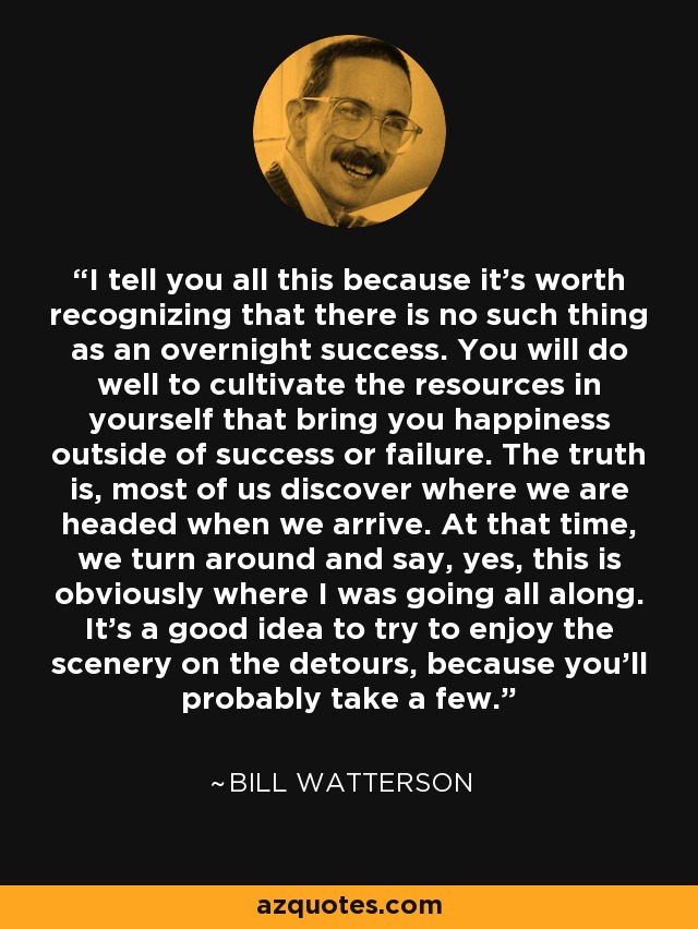 I tell you all this because it's worth recognizing that there is no such thing as an overnight success. You will do well to cultivate the resources in yourself that bring you happiness outside of success or failure. The truth is, most of us discover where we are headed when we arrive. At that time, we turn around and say, yes, this is obviously where I was going all along. It's a good idea to try to enjoy the scenery on the detours, because you'll probably take a few. - Bill Watterson