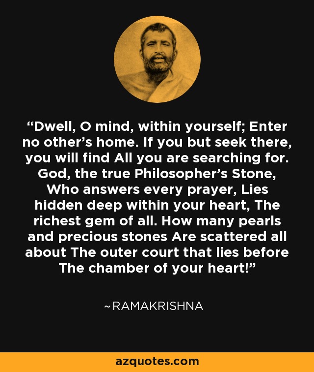 Dwell, O mind, within yourself; Enter no other's home. If you but seek there, you will find All you are searching for. God, the true Philosopher's Stone, Who answers every prayer, Lies hidden deep within your heart, The richest gem of all. How many pearls and precious stones Are scattered all about The outer court that lies before The chamber of your heart! - Ramakrishna