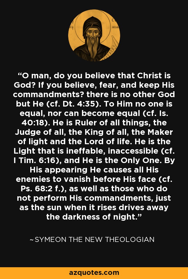 O man, do you believe that Christ is God? If you believe, fear, and keep His commandments? there is no other God but He (cf. Dt. 4:35). To Him no one is equal, nor can become equal (cf. Is. 40:18). He is Ruler of all things, the Judge of all, the King of all, the Maker of light and the Lord of life. He is the Light that is ineffable, inaccessible (cf. I Tim. 6:16), and He is the Only One. By His appearing He causes all His enemies to vanish before His face (cf. Ps. 68:2 f.), as well as those who do not perform His commandments, just as the sun when it rises drives away the darkness of night. - Symeon the New Theologian