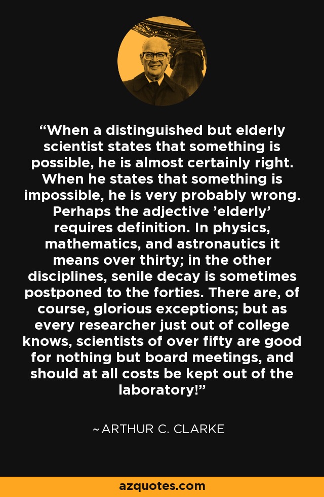 Cuando un científico distinguido pero de edad avanzada afirma que algo es posible, es casi seguro que tiene razón. Cuando afirma que algo es imposible, es muy probable que se equivoque. Quizá haya que definir el adjetivo "anciano". En física, matemáticas y astronáutica significa más de treinta años; en las demás disciplinas, la decadencia senil se pospone a veces hasta los cuarenta. Hay, por supuesto, gloriosas excepciones; pero como todo investigador recién salido de la universidad sabe, los científicos de más de cincuenta años no sirven más que para reuniones de consejo, ¡y deben mantenerse a toda costa fuera del laboratorio! - Arthur C. Clarke