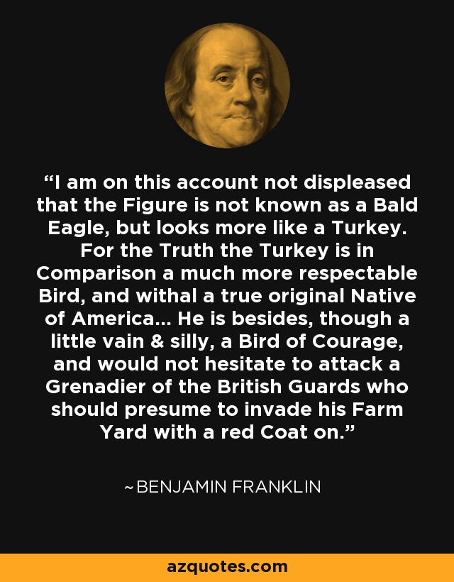 I am on this account not displeased that the Figure is not known as a Bald Eagle, but looks more like a Turkey. For the Truth the Turkey is in Comparison a much more respectable Bird, and withal a true original Native of America... He is besides, though a little vain & silly, a Bird of Courage, and would not hesitate to attack a Grenadier of the British Guards who should presume to invade his Farm Yard with a red Coat on. - Benjamin Franklin