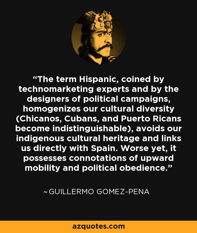 The term Hispanic, coined by technomarketing experts and by the designers of political campaigns, homogenizes our cultural diversity (Chicanos, Cubans, and Puerto Ricans become indistinguishable), avoids our indigenous cultural heritage and links us directly with Spain. Worse yet, it possesses connotations of upward mobility and political obedience. - Guillermo Gomez-Pena