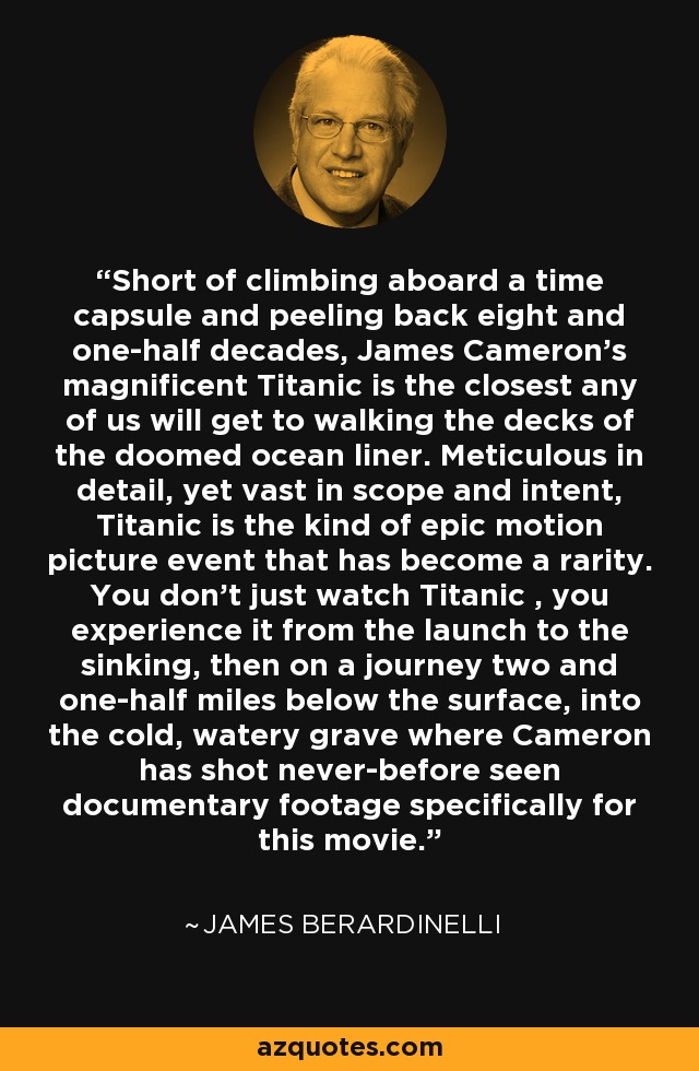 Short of climbing aboard a time capsule and peeling back eight and one-half decades, James Cameron's magnificent Titanic is the closest any of us will get to walking the decks of the doomed ocean liner. Meticulous in detail, yet vast in scope and intent, Titanic is the kind of epic motion picture event that has become a rarity. You don't just watch Titanic , you experience it from the launch to the sinking, then on a journey two and one-half miles below the surface, into the cold, watery grave where Cameron has shot never-before seen documentary footage specifically for this movie. - James Berardinelli