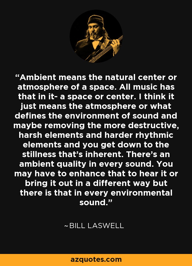 Ambiente significa el centro natural o la atmósfera de un espacio. Toda la música tiene eso: un espacio o centro. Creo que sólo se refiere a la atmósfera o a lo que define el entorno del sonido y, quizá, eliminando los elementos más destructivos, ásperos y rítmicos, se llega a la quietud inherente. Hay una cualidad ambiental en cada sonido. Puede que tengas que realzarla para oírla o sacarla a la luz de una forma diferente, pero existe en todos los sonidos ambientales. - Bill Laswell