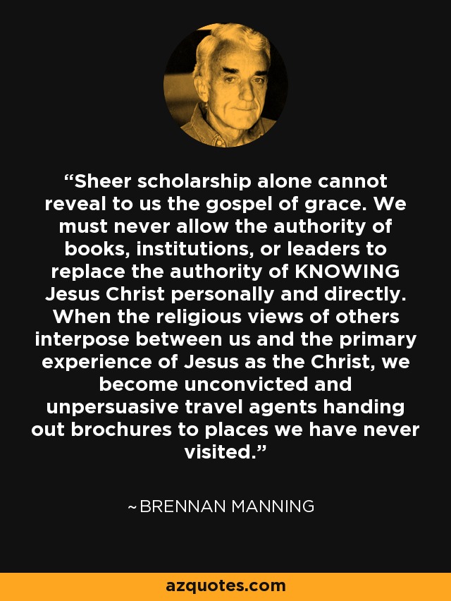 Sheer scholarship alone cannot reveal to us the gospel of grace. We must never allow the authority of books, institutions, or leaders to replace the authority of KNOWING Jesus Christ personally and directly. When the religious views of others interpose between us and the primary experience of Jesus as the Christ, we become unconvicted and unpersuasive travel agents handing out brochures to places we have never visited. - Brennan Manning