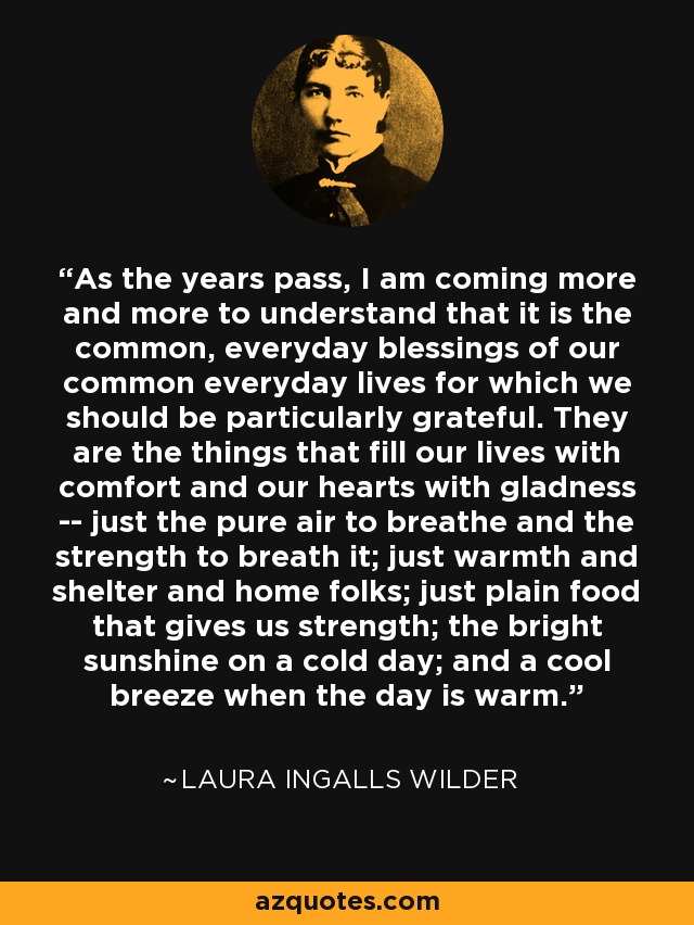 As the years pass, I am coming more and more to understand that it is the common, everyday blessings of our common everyday lives for which we should be particularly grateful. They are the things that fill our lives with comfort and our hearts with gladness -- just the pure air to breathe and the strength to breath it; just warmth and shelter and home folks; just plain food that gives us strength; the bright sunshine on a cold day; and a cool breeze when the day is warm. - Laura Ingalls Wilder