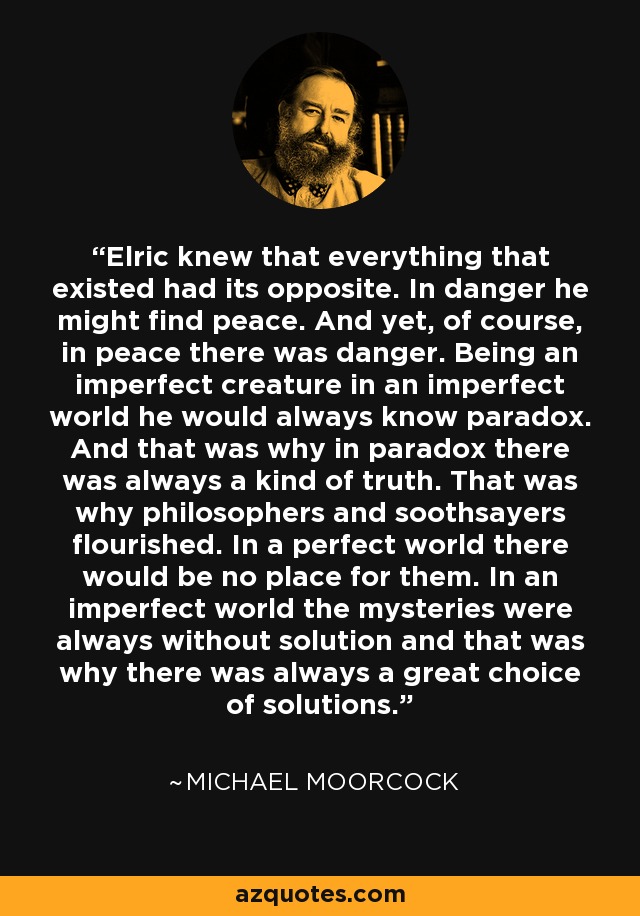 Elric sabía que todo lo que existía tenía su opuesto. En el peligro podría encontrar la paz. Y sin embargo, por supuesto, en la paz había peligro. Siendo una criatura imperfecta en un mundo imperfecto, siempre conocería la paradoja. Y por eso en la paradoja siempre había una especie de verdad. Por eso florecieron filósofos y adivinos. En un mundo perfecto no habría lugar para ellos. En un mundo imperfecto los misterios siempre estaban sin solución y por eso siempre había una gran variedad de soluciones. - Michael Moorcock