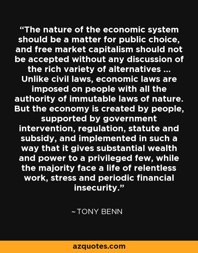 The nature of the economic system should be a matter for public choice, and free market capitalism should not be accepted without any discussion of the rich variety of alternatives ... Unlike civil laws, economic laws are imposed on people with all the authority of immutable laws of nature. But the economy is created by people, supported by government intervention, regulation, statute and subsidy, and implemented in such a way that it gives substantial wealth and power to a privileged few, while the majority face a life of relentless work, stress and periodic financial insecurity. - Tony Benn