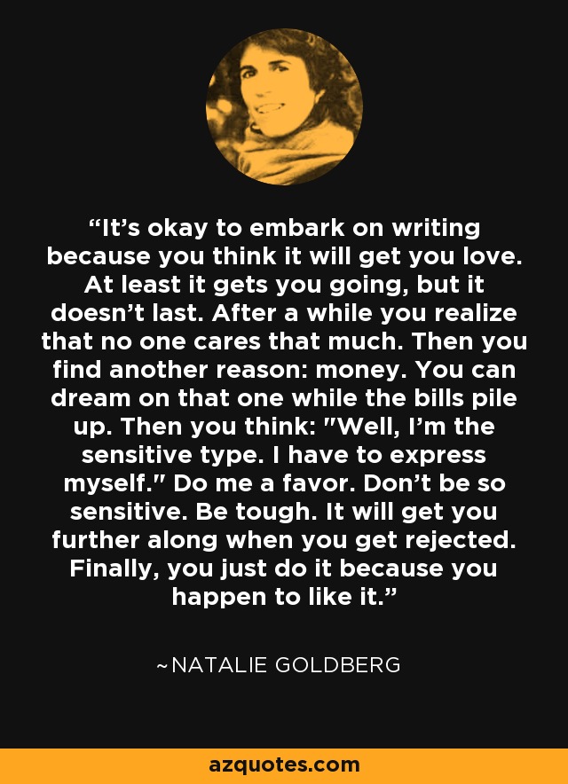 It's okay to embark on writing because you think it will get you love. At least it gets you going, but it doesn't last. After a while you realize that no one cares that much. Then you find another reason: money. You can dream on that one while the bills pile up. Then you think: 