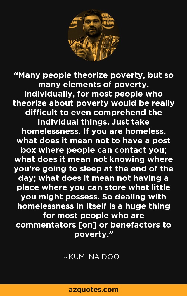 Many people theorize poverty, but so many elements of poverty, individually, for most people who theorize about poverty would be really difficult to even comprehend the individual things. Just take homelessness. If you are homeless, what does it mean not to have a post box where people can contact you; what does it mean not knowing where you're going to sleep at the end of the day; what does it mean not having a place where you can store what little you might possess. So dealing with homelessness in itself is a huge thing for most people who are commentators [on] or benefactors to poverty. - Kumi Naidoo