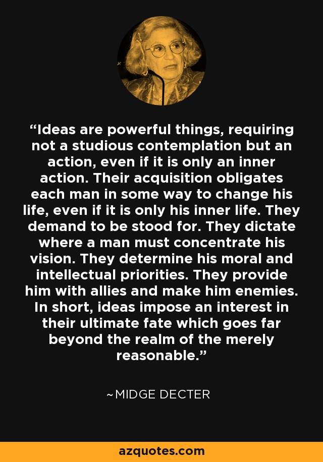 Ideas are powerful things, requiring not a studious contemplation but an action, even if it is only an inner action. Their acquisition obligates each man in some way to change his life, even if it is only his inner life. They demand to be stood for. They dictate where a man must concentrate his vision. They determine his moral and intellectual priorities. They provide him with allies and make him enemies. In short, ideas impose an interest in their ultimate fate which goes far beyond the realm of the merely reasonable. - Midge Decter