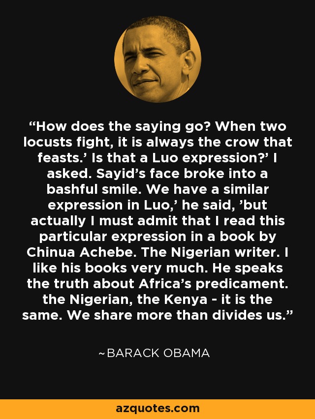 How does the saying go? When two locusts fight, it is always the crow that feasts.' Is that a Luo expression?' I asked. Sayid's face broke into a bashful smile. We have a similar expression in Luo,' he said, 'but actually I must admit that I read this particular expression in a book by Chinua Achebe. The Nigerian writer. I like his books very much. He speaks the truth about Africa's predicament. the Nigerian, the Kenya - it is the same. We share more than divides us. - Barack Obama