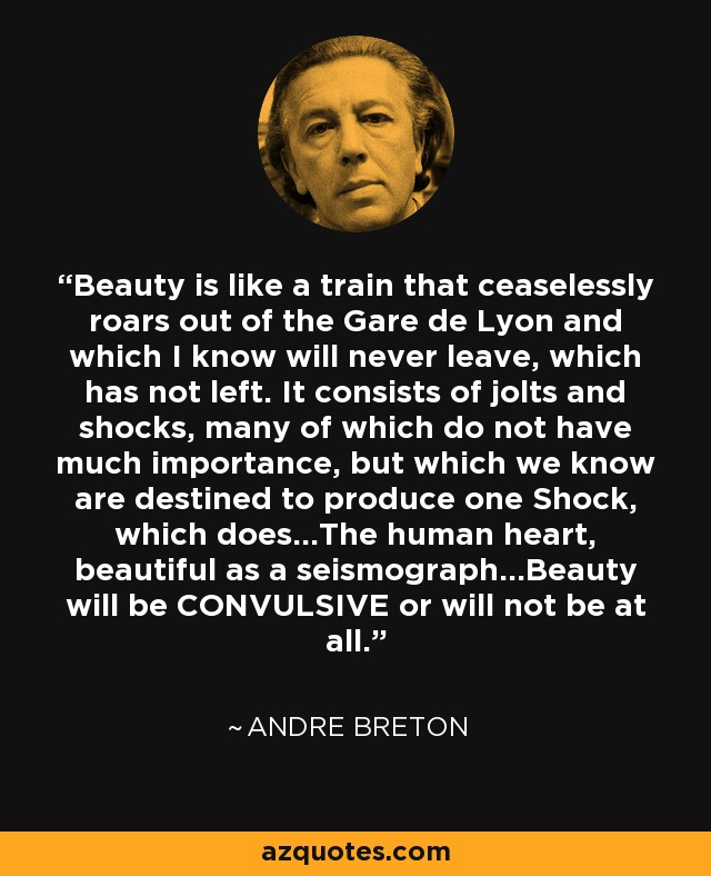 Beauty is like a train that ceaselessly roars out of the Gare de Lyon and which I know will never leave, which has not left. It consists of jolts and shocks, many of which do not have much importance, but which we know are destined to produce one Shock, which does...The human heart, beautiful as a seismograph...Beauty will be CONVULSIVE or will not be at all. - Andre Breton