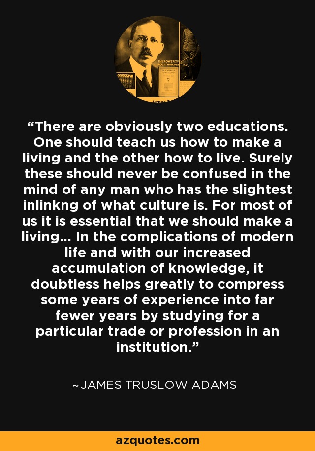 There are obviously two educations. One should teach us how to make a living and the other how to live. Surely these should never be confused in the mind of any man who has the slightest inlinkng of what culture is. For most of us it is essential that we should make a living... In the complications of modern life and with our increased accumulation of knowledge, it doubtless helps greatly to compress some years of experience into far fewer years by studying for a particular trade or profession in an institution. - James Truslow Adams