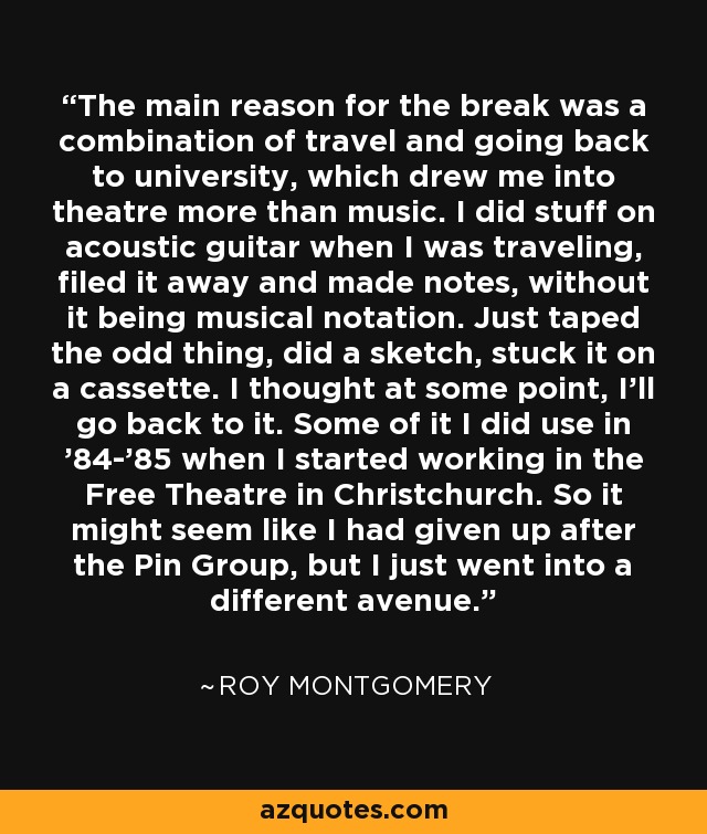 The main reason for the break was a combination of travel and going back to university, which drew me into theatre more than music. I did stuff on acoustic guitar when I was traveling, filed it away and made notes, without it being musical notation. Just taped the odd thing, did a sketch, stuck it on a cassette. I thought at some point, I'll go back to it. Some of it I did use in '84-'85 when I started working in the Free Theatre in Christchurch. So it might seem like I had given up after the Pin Group, but I just went into a different avenue. - Roy Montgomery