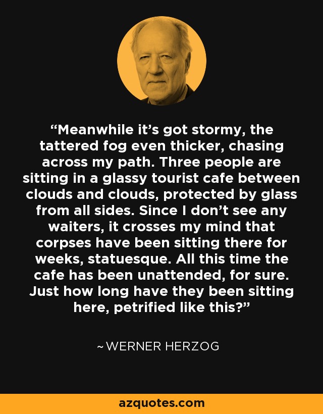 Meanwhile it's got stormy, the tattered fog even thicker, chasing across my path. Three people are sitting in a glassy tourist cafe between clouds and clouds, protected by glass from all sides. Since I don't see any waiters, it crosses my mind that corpses have been sitting there for weeks, statuesque. All this time the cafe has been unattended, for sure. Just how long have they been sitting here, petrified like this? - Werner Herzog