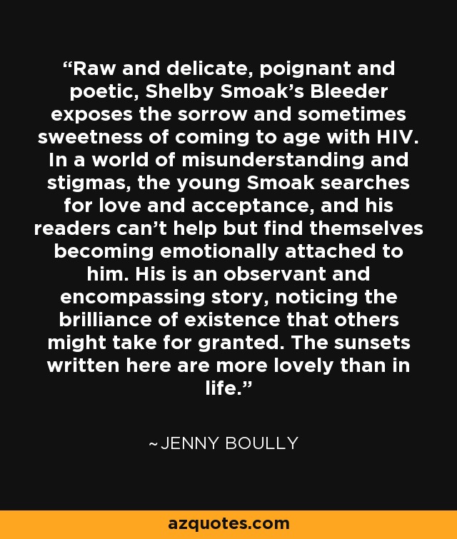 Raw and delicate, poignant and poetic, Shelby Smoak’s Bleeder exposes the sorrow and sometimes sweetness of coming to age with HIV. In a world of misunderstanding and stigmas, the young Smoak searches for love and acceptance, and his readers can’t help but find themselves becoming emotionally attached to him. His is an observant and encompassing story, noticing the brilliance of existence that others might take for granted. The sunsets written here are more lovely than in life. - Jenny Boully