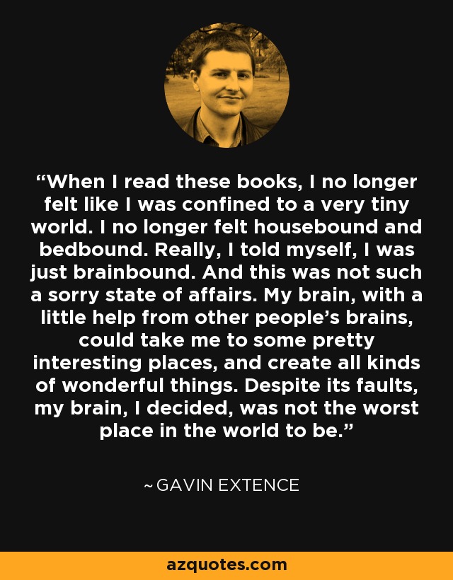 When I read these books, I no longer felt like I was confined to a very tiny world. I no longer felt housebound and bedbound. Really, I told myself, I was just brainbound. And this was not such a sorry state of affairs. My brain, with a little help from other people's brains, could take me to some pretty interesting places, and create all kinds of wonderful things. Despite its faults, my brain, I decided, was not the worst place in the world to be. - Gavin Extence