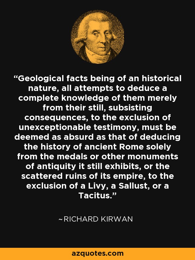 Geological facts being of an historical nature, all attempts to deduce a complete knowledge of them merely from their still, subsisting consequences, to the exclusion of unexceptionable testimony, must be deemed as absurd as that of deducing the history of ancient Rome solely from the medals or other monuments of antiquity it still exhibits, or the scattered ruins of its empire, to the exclusion of a Livy, a Sallust, or a Tacitus. - Richard Kirwan