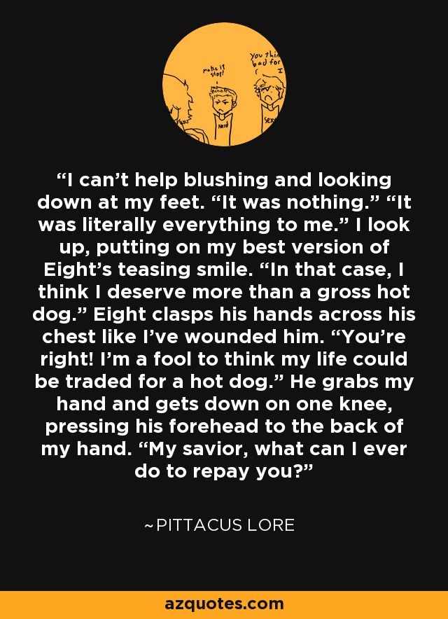 I can’t help blushing and looking down at my feet. “It was nothing.” “It was literally everything to me.” I look up, putting on my best version of Eight’s teasing smile. “In that case, I think I deserve more than a gross hot dog.” Eight clasps his hands across his chest like I’ve wounded him. “You’re right! I’m a fool to think my life could be traded for a hot dog.” He grabs my hand and gets down on one knee, pressing his forehead to the back of my hand. “My savior, what can I ever do to repay you? - Pittacus Lore