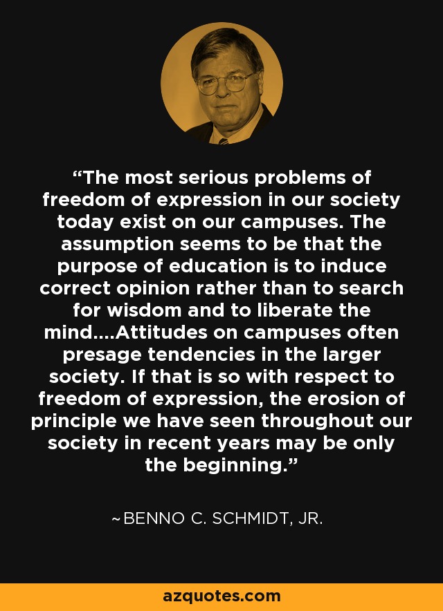 The most serious problems of freedom of expression in our society today exist on our campuses. The assumption seems to be that the purpose of education is to induce correct opinion rather than to search for wisdom and to liberate the mind....Attitudes on campuses often presage tendencies in the larger society. If that is so with respect to freedom of expression, the erosion of principle we have seen throughout our society in recent years may be only the beginning. - Benno C. Schmidt, Jr.