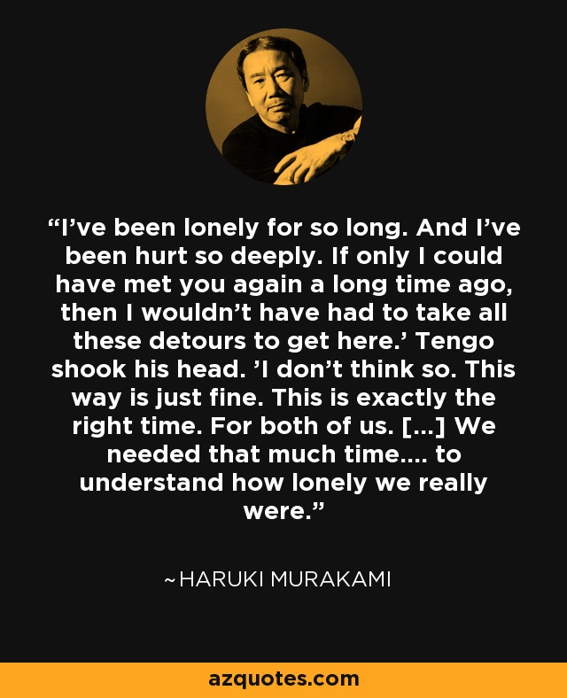 I've been lonely for so long. And I've been hurt so deeply. If only I could have met you again a long time ago, then I wouldn't have had to take all these detours to get here.' Tengo shook his head. 'I don't think so. This way is just fine. This is exactly the right time. For both of us. [...] We needed that much time.... to understand how lonely we really were. - Haruki Murakami