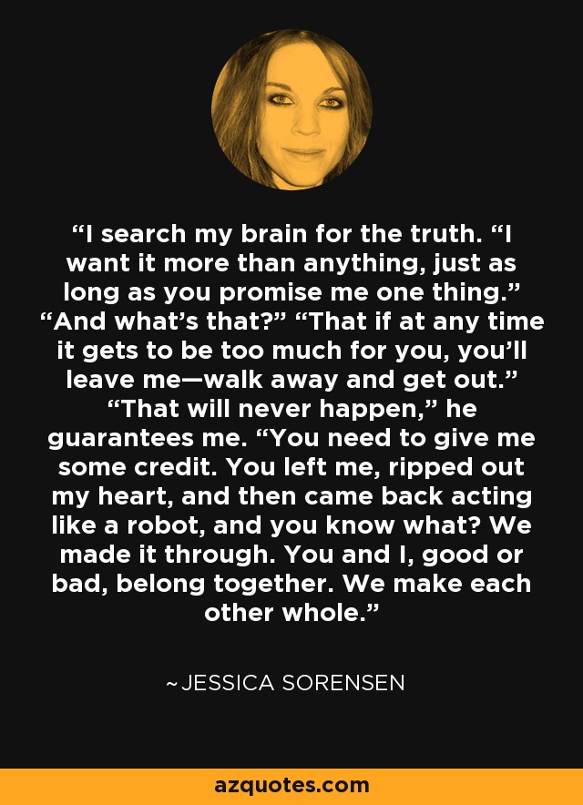 I search my brain for the truth. “I want it more than anything, just as long as you promise me one thing.” “And what’s that?” “That if at any time it gets to be too much for you, you’ll leave me—walk away and get out.” “That will never happen,” he guarantees me. “You need to give me some credit. You left me, ripped out my heart, and then came back acting like a robot, and you know what? We made it through. You and I, good or bad, belong together. We make each other whole. - Jessica Sorensen