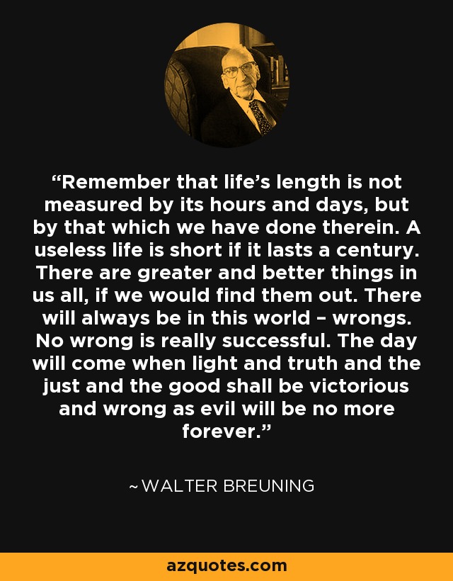 Remember that life's length is not measured by its hours and days, but by that which we have done therein. A useless life is short if it lasts a century. There are greater and better things in us all, if we would find them out. There will always be in this world – wrongs. No wrong is really successful. The day will come when light and truth and the just and the good shall be victorious and wrong as evil will be no more forever. - Walter Breuning