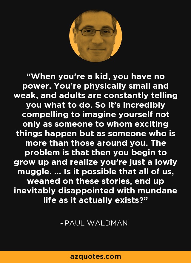 When you're a kid, you have no power. You're physically small and weak, and adults are constantly telling you what to do. So it's incredibly compelling to imagine yourself not only as someone to whom exciting things happen but as someone who is more than those around you. The problem is that then you begin to grow up and realize you're just a lowly muggle. … Is it possible that all of us, weaned on these stories, end up inevitably disappointed with mundane life as it actually exists? - Paul Waldman