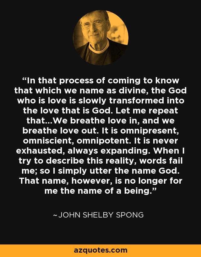 In that process of coming to know that which we name as divine, the God who is love is slowly transformed into the love that is God. Let me repeat that...We breathe love in, and we breathe love out. It is omnipresent, omniscient, omnipotent. It is never exhausted, always expanding. When I try to describe this reality, words fail me; so I simply utter the name God. That name, however, is no longer for me the name of a being. - John Shelby Spong