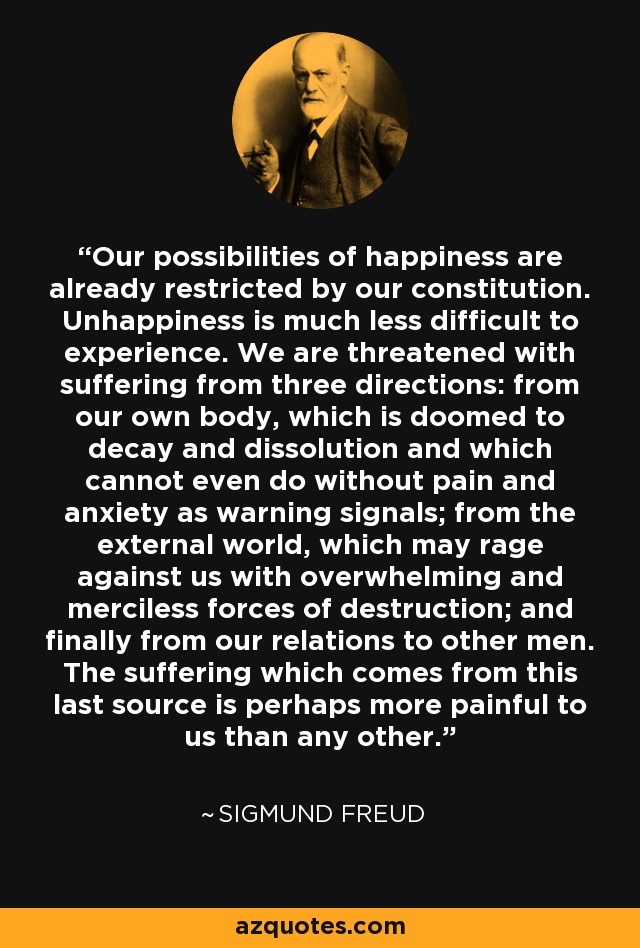 Our possibilities of happiness are already restricted by our constitution. Unhappiness is much less difficult to experience. We are threatened with suffering from three directions: from our own body, which is doomed to decay and dissolution and which cannot even do without pain and anxiety as warning signals; from the external world, which may rage against us with overwhelming and merciless forces of destruction; and finally from our relations to other men. The suffering which comes from this last source is perhaps more painful to us than any other. - Sigmund Freud