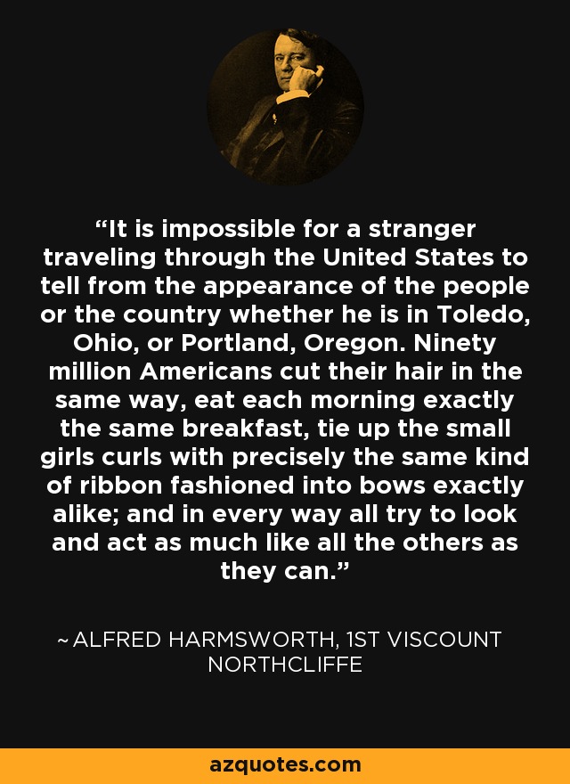 It is impossible for a stranger traveling through the United States to tell from the appearance of the people or the country whether he is in Toledo, Ohio, or Portland, Oregon. Ninety million Americans cut their hair in the same way, eat each morning exactly the same breakfast, tie up the small girls curls with precisely the same kind of ribbon fashioned into bows exactly alike; and in every way all try to look and act as much like all the others as they can. - Alfred Harmsworth, 1st Viscount Northcliffe