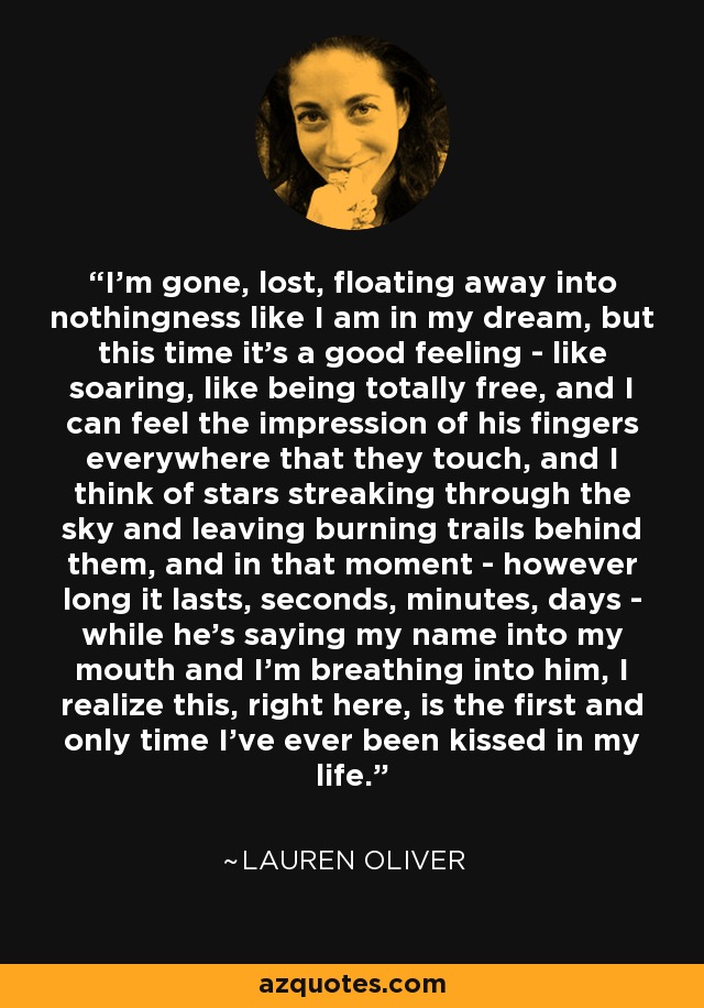 I'm gone, lost, floating away into nothingness like I am in my dream, but this time it's a good feeling - like soaring, like being totally free, and I can feel the impression of his fingers everywhere that they touch, and I think of stars streaking through the sky and leaving burning trails behind them, and in that moment - however long it lasts, seconds, minutes, days - while he's saying my name into my mouth and I'm breathing into him, I realize this, right here, is the first and only time I've ever been kissed in my life. - Lauren Oliver