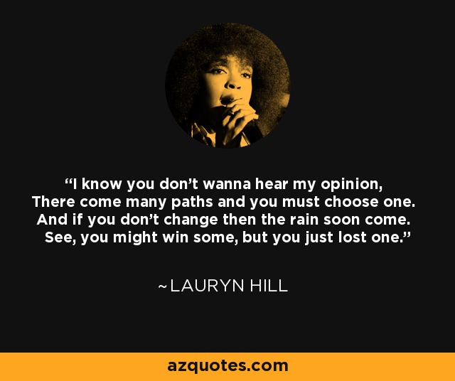 I know you don't wanna hear my opinion, There come many paths and you must choose one. And if you don't change then the rain soon come. See, you might win some, but you just lost one. - Lauryn Hill