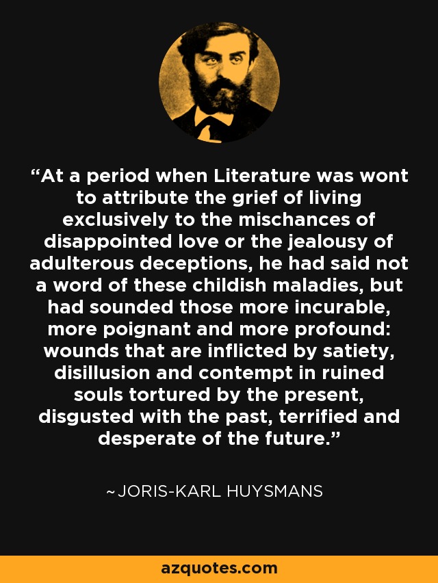 At a period when Literature was wont to attribute the grief of living exclusively to the mischances of disappointed love or the jealousy of adulterous deceptions, he had said not a word of these childish maladies, but had sounded those more incurable, more poignant and more profound: wounds that are inflicted by satiety, disillusion and contempt in ruined souls tortured by the present, disgusted with the past, terrified and desperate of the future. - Joris-Karl Huysmans