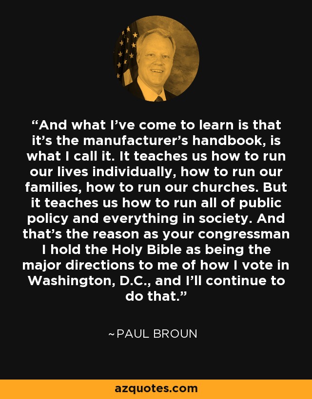 And what I've come to learn is that it's the manufacturer's handbook, is what I call it. It teaches us how to run our lives individually, how to run our families, how to run our churches. But it teaches us how to run all of public policy and everything in society. And that's the reason as your congressman I hold the Holy Bible as being the major directions to me of how I vote in Washington, D.C., and I'll continue to do that. - Paul Broun