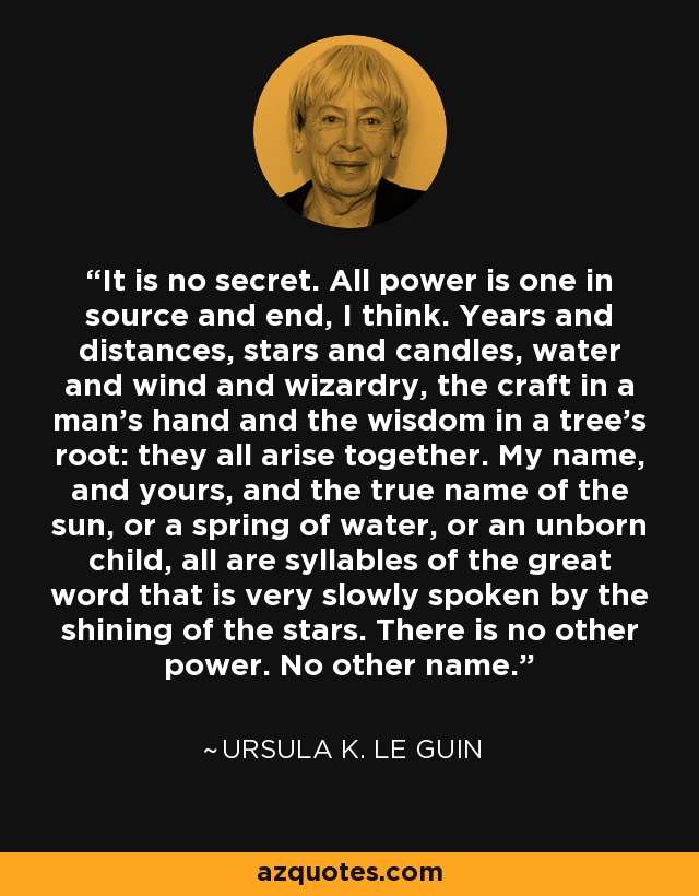 It is no secret. All power is one in source and end, I think. Years and distances, stars and candles, water and wind and wizardry, the craft in a man's hand and the wisdom in a tree's root: they all arise together. My name, and yours, and the true name of the sun, or a spring of water, or an unborn child, all are syllables of the great word that is very slowly spoken by the shining of the stars. There is no other power. No other name. - Ursula K. Le Guin