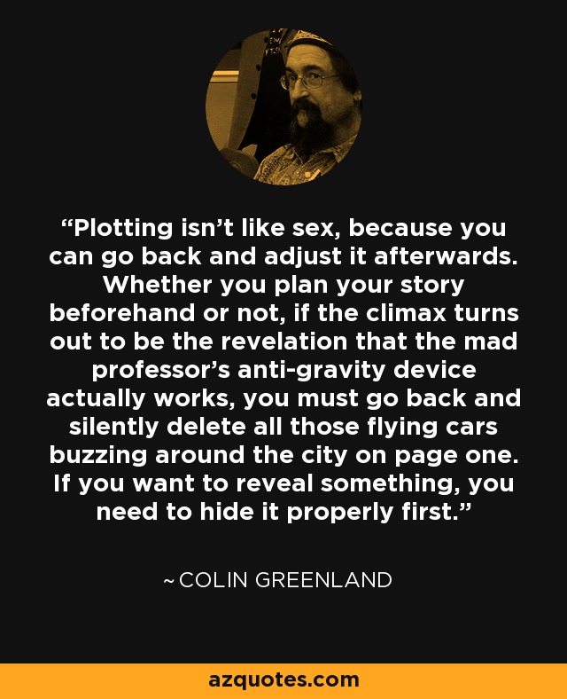 Plotting isn't like sex, because you can go back and adjust it afterwards. Whether you plan your story beforehand or not, if the climax turns out to be the revelation that the mad professor's anti-gravity device actually works, you must go back and silently delete all those flying cars buzzing around the city on page one. If you want to reveal something, you need to hide it properly first. - Colin Greenland
