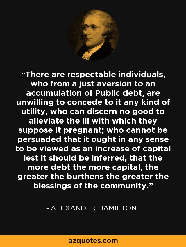 There are respectable individuals, who from a just aversion to an accumulation of Public debt, are unwilling to concede to it any kind of utility, who can discern no good to alleviate the ill with which they suppose it pregnant; who cannot be persuaded that it ought in any sense to be viewed as an increase of capital lest it should be inferred, that the more debt the more capital, the greater the burthens the greater the blessings of the community. - Alexander Hamilton