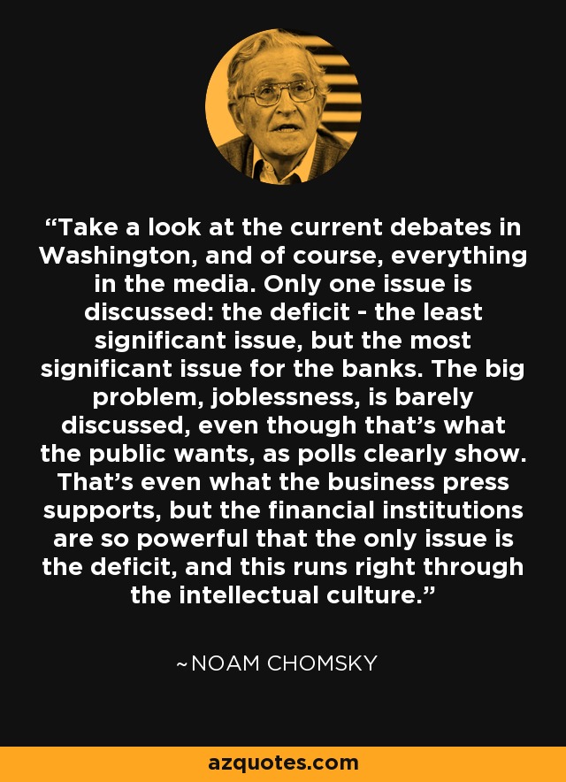 Take a look at the current debates in Washington, and of course, everything in the media. Only one issue is discussed: the deficit - the least significant issue, but the most significant issue for the banks. The big problem, joblessness, is barely discussed, even though that's what the public wants, as polls clearly show. That's even what the business press supports, but the financial institutions are so powerful that the only issue is the deficit, and this runs right through the intellectual culture. - Noam Chomsky