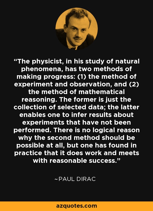 The physicist, in his study of natural phenomena, has two methods of making progress: (1) the method of experiment and observation, and (2) the method of mathematical reasoning. The former is just the collection of selected data; the latter enables one to infer results about experiments that have not been performed. There is no logical reason why the second method should be possible at all, but one has found in practice that it does work and meets with reasonable success. - Paul Dirac