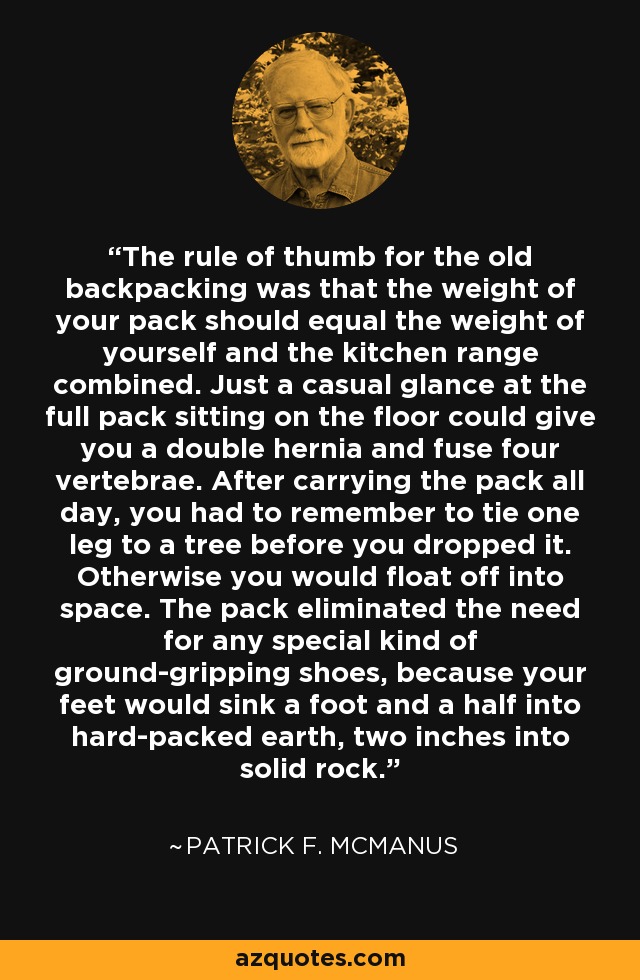 The rule of thumb for the old backpacking was that the weight of your pack should equal the weight of yourself and the kitchen range combined. Just a casual glance at the full pack sitting on the floor could give you a double hernia and fuse four vertebrae. After carrying the pack all day, you had to remember to tie one leg to a tree before you dropped it. Otherwise you would float off into space. The pack eliminated the need for any special kind of ground-gripping shoes, because your feet would sink a foot and a half into hard-packed earth, two inches into solid rock. - Patrick F. McManus