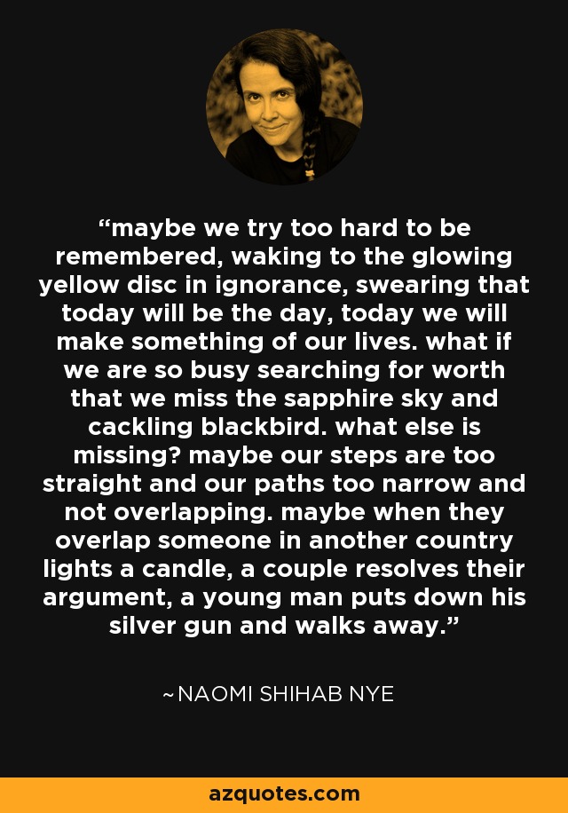 maybe we try too hard to be remembered, waking to the glowing yellow disc in ignorance, swearing that today will be the day, today we will make something of our lives. what if we are so busy searching for worth that we miss the sapphire sky and cackling blackbird. what else is missing? maybe our steps are too straight and our paths too narrow and not overlapping. maybe when they overlap someone in another country lights a candle, a couple resolves their argument, a young man puts down his silver gun and walks away. - Naomi Shihab Nye