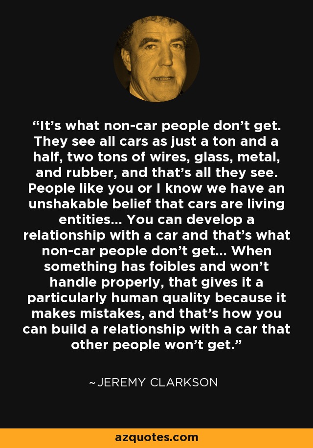 It’s what non-car people don’t get. They see all cars as just a ton and a half, two tons of wires, glass, metal, and rubber, and that’s all they see. People like you or I know we have an unshakable belief that cars are living entities… You can develop a relationship with a car and that’s what non-car people don’t get… When something has foibles and won’t handle properly, that gives it a particularly human quality because it makes mistakes, and that’s how you can build a relationship with a car that other people won’t get. - Jeremy Clarkson