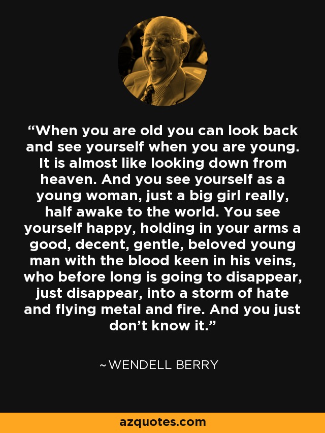 When you are old you can look back and see yourself when you are young. It is almost like looking down from heaven. And you see yourself as a young woman, just a big girl really, half awake to the world. You see yourself happy, holding in your arms a good, decent, gentle, beloved young man with the blood keen in his veins, who before long is going to disappear, just disappear, into a storm of hate and flying metal and fire. And you just don't know it. - Wendell Berry