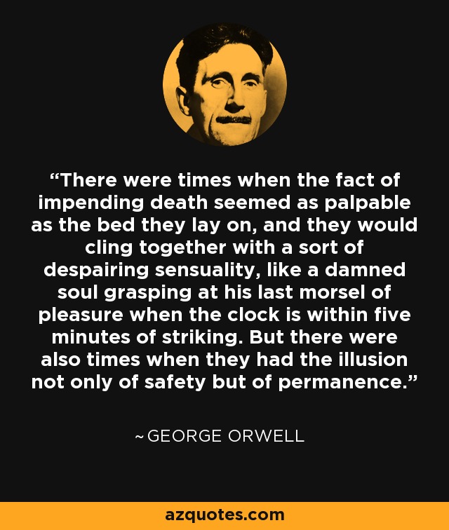 There were times when the fact of impending death seemed as palpable as the bed they lay on, and they would cling together with a sort of despairing sensuality, like a damned soul grasping at his last morsel of pleasure when the clock is within five minutes of striking. But there were also times when they had the illusion not only of safety but of permanence. - George Orwell