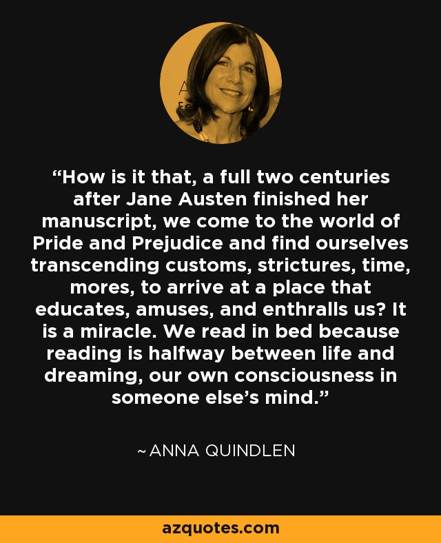 How is it that, a full two centuries after Jane Austen finished her manuscript, we come to the world of Pride and Prejudice and find ourselves transcending customs, strictures, time, mores, to arrive at a place that educates, amuses, and enthralls us? It is a miracle. We read in bed because reading is halfway between life and dreaming, our own consciousness in someone else's mind. - Anna Quindlen